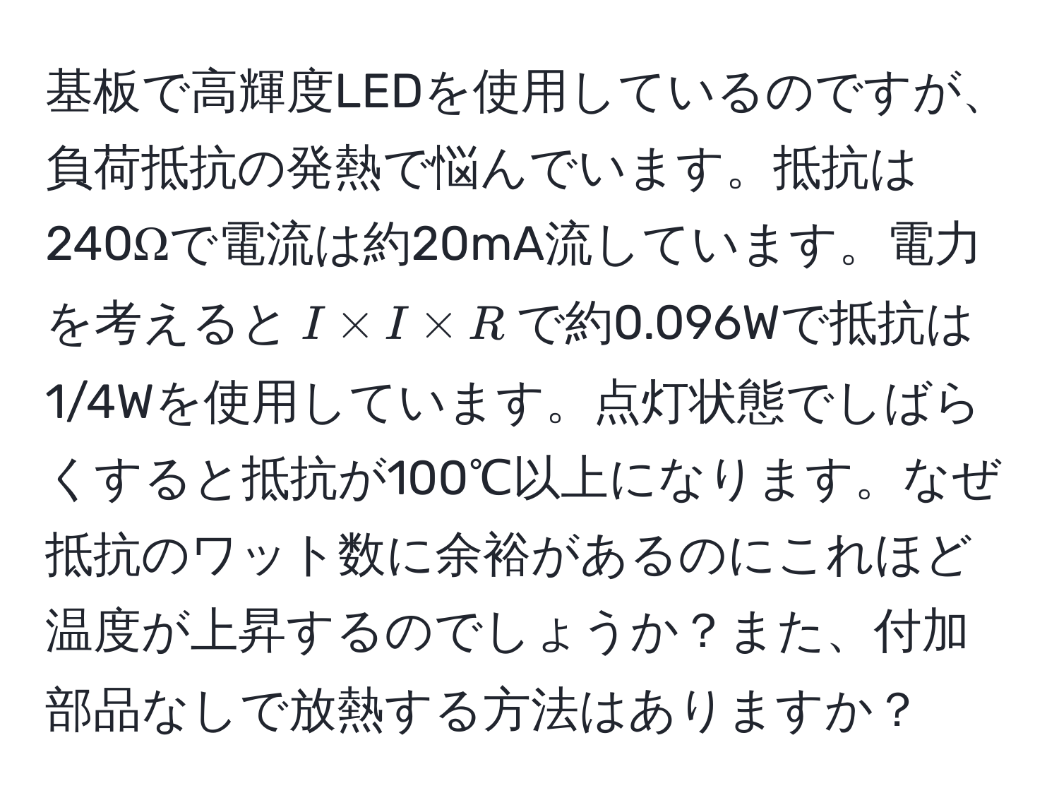 基板で高輝度LEDを使用しているのですが、負荷抵抗の発熱で悩んでいます。抵抗は240Ωで電流は約20mA流しています。電力を考えると$I * I * R$で約0.096Wで抵抗は1/4Wを使用しています。点灯状態でしばらくすると抵抗が100℃以上になります。なぜ抵抗のワット数に余裕があるのにこれほど温度が上昇するのでしょうか？また、付加部品なしで放熱する方法はありますか？