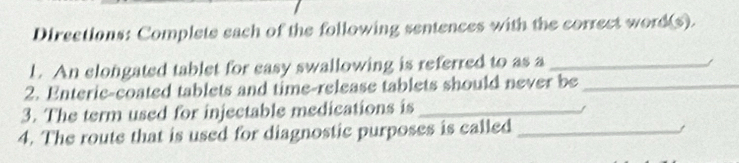 Directions: Complete each of the following sentences with the correct word(s). 
1. An clongated tablet for easy swallowing is referred to as a_ 
2. Enteric-coated tablets and time-release tablets should never be_ 
3. The term used for injectable medications is_ 
4. The route that is used for diagnostic purposes is called_ 
/