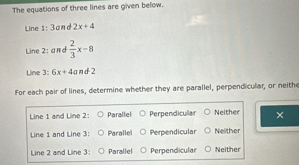 The equations of three lines are given below.
Line 1:3 and 2x+4
Line 2: a#d  2/3 x-8
Line 3: 6x+4a πd2
For each pair of lines, determine whether they are parallel, perpendicular, or neithe
Line 1 and Line 2: Parallel Perpendicular Neither
×
Line 1 and Line 3: Parallel Perpendicular Neither
Line 2 and Line 3: Parallel Perpendicular Neither