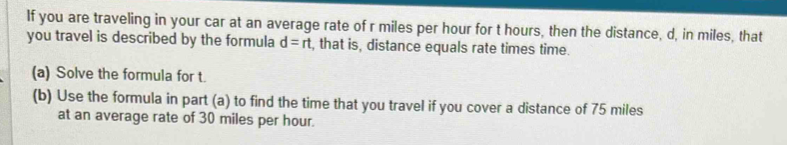 If you are traveling in your car at an average rate of r miles per hour for t hours, then the distance, d, in miles, that 
you travel is described by the formula d=rt , that is, distance equals rate times time. 
(a) Solve the formula for t. 
(b) Use the formula in part (a) to find the time that you travel if you cover a distance of 75 miles
at an average rate of 30 miles per hour.