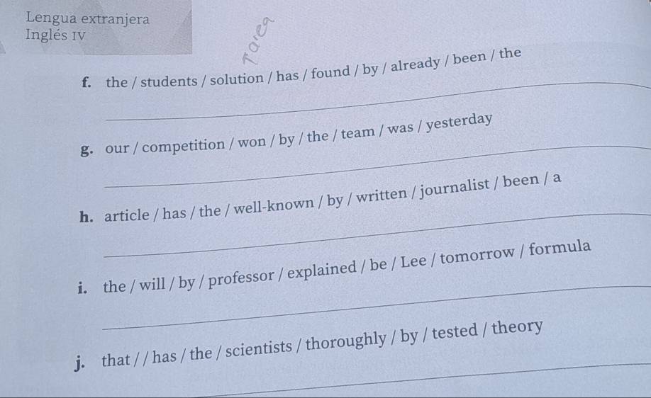 Lengua extranjera 
Inglés IV 
_ 
f. the / students / solution / has / found / by / already / been / the 
_ 
g. our / competition / won / by / the / team / was / yesterday 
_ 
h. article / has / the / well-known / by / written / journalist / been / a 
_ 
i. the / will / by / professor / explained / be / Lee / tomorrow / formula 
_ 
j. that / / has / the / scientists / thoroughly / by / tested / theory