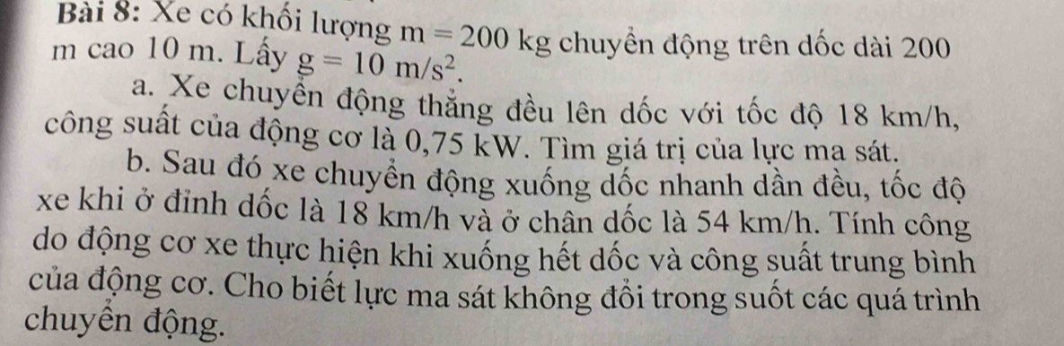 Xe có khối lượng m=200kg chuyền động trên dốc dài 200
m cao 10 m. Lấy g=10m/s^2. 
a. Xe chuyển động thắng đều lên dốc với tốc độ 18 km/h, 
công suất của động cơ là 0,75 kW. Tìm giá trị của lực ma sát. 
b. Sau đó xe chuyển động xuống dốc nhanh dần đều, tốc độ 
xe khi ở đỉnh dốc là 18 km/h và ở chân dốc là 54 km/h. Tính công 
do động cơ xe thực hiện khi xuống hết dốc và công suất trung bình 
của động cơ. Cho biết lực ma sát không đổi trong suốt các quá trình 
chuyền động.