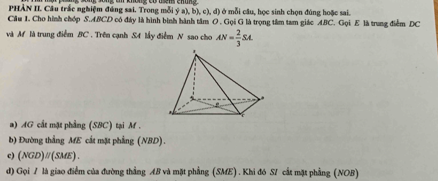 phững sống sống t không có thêm chủng. 
PHÀN II. Câu trắc nghiệm đúng sai. Trong mỗi ý a), b), c), d) ở mỗi câu, học sinh chọn đúng hoặc sai. 
Câu 1. Cho hình chóp S. ABCD có đáy là hình bình hành tâm O . Gọi G là trọng tâm tam giác ABC. Gọi E là trung điểm DC 
và M là trung điểm BC. Trên cạnh SA lấy điểm N sao cho AN= 2/3 SA. 
a) AG cắt mặt phẳng (SBC) tại M. 
b) Đường thẳng ME cắt mặt phẳng (NBD) . 
c) (NGD)//(SME). 
d) Gọi / là giao điểm của đường thẳng AB và mặt phẳng (SME) . Khi đó SI cắt mặt phẳng (NOB)