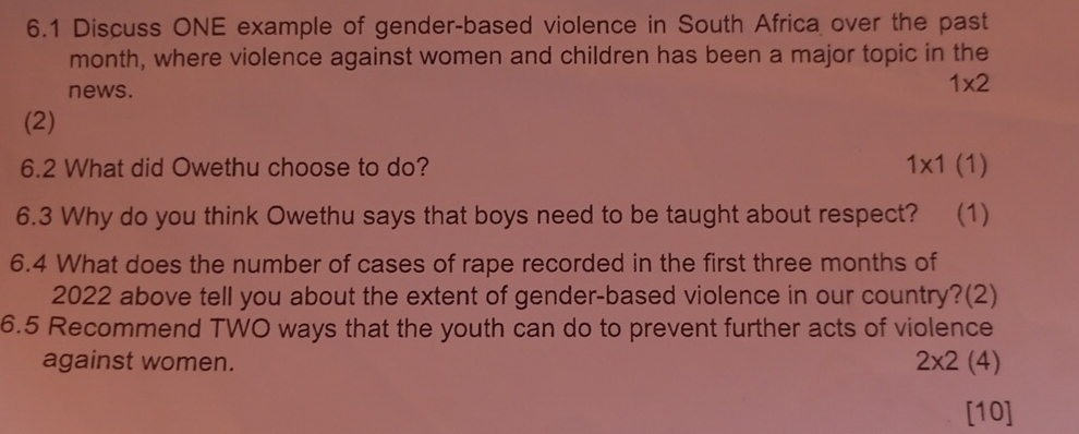 6.1 Discuss ONE example of gender-based violence in South Africa over the past 
month, where violence against women and children has been a major topic in the 
news.
1* 2
(2) 
6.2 What did Owethu choose to do? 1* 1(1)
6.3 Why do you think Owethu says that boys need to be taught about respect? (1) 
6.4 What does the number of cases of rape recorded in the first three months of 
2022 above tell you about the extent of gender-based violence in our country?(2) 
6.5 Recommend TWO ways that the youth can do to prevent further acts of violence 
against women. 2* 2(4)
[10]