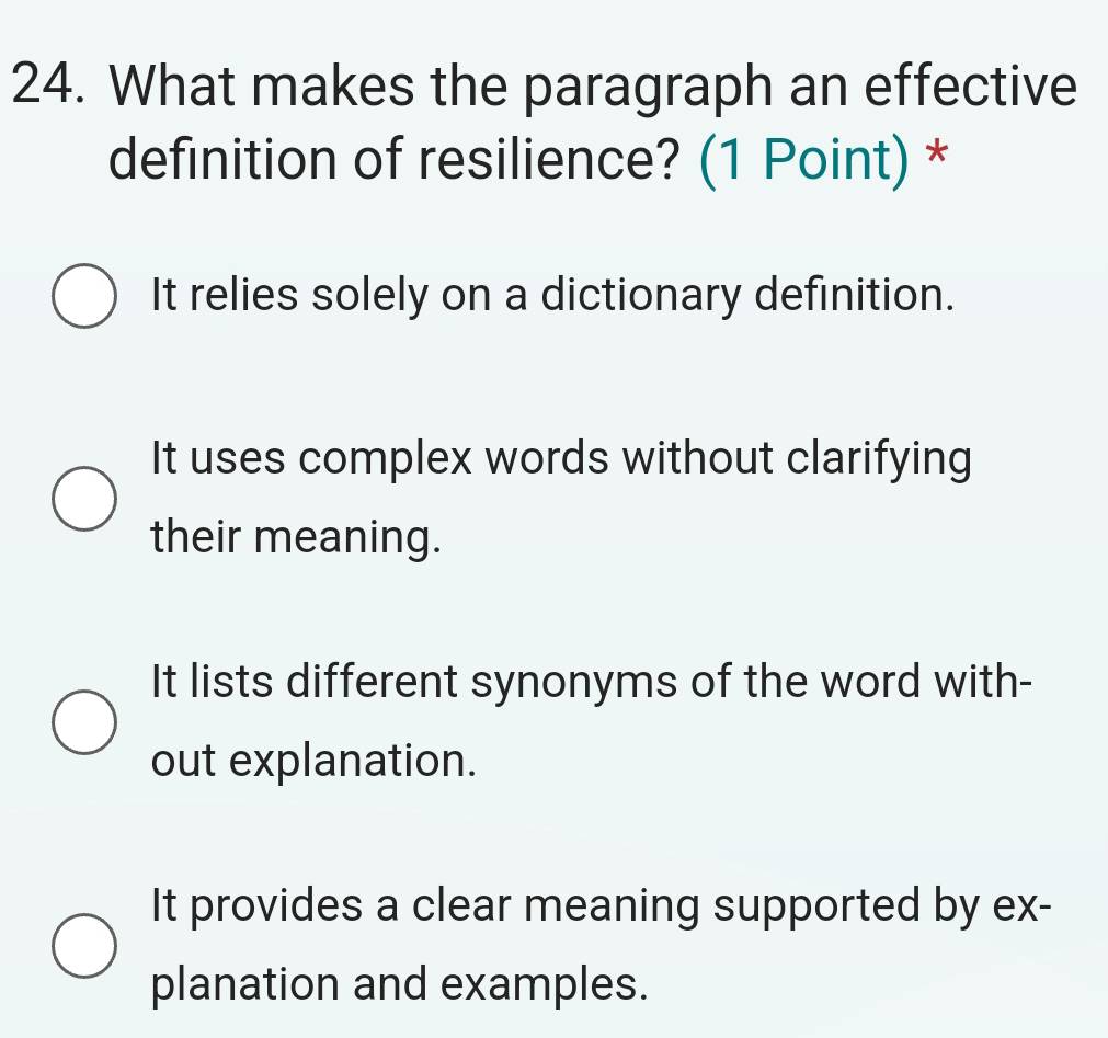 What makes the paragraph an effective
definition of resilience? (1 Point) *
It relies solely on a dictionary definition.
It uses complex words without clarifying
their meaning.
It lists different synonyms of the word with-
out explanation.
It provides a clear meaning supported by ex-
planation and examples.