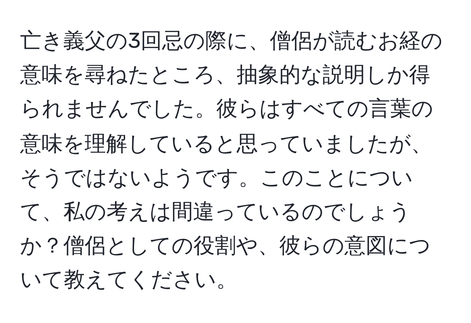 亡き義父の3回忌の際に、僧侶が読むお経の意味を尋ねたところ、抽象的な説明しか得られませんでした。彼らはすべての言葉の意味を理解していると思っていましたが、そうではないようです。このことについて、私の考えは間違っているのでしょうか？僧侶としての役割や、彼らの意図について教えてください。