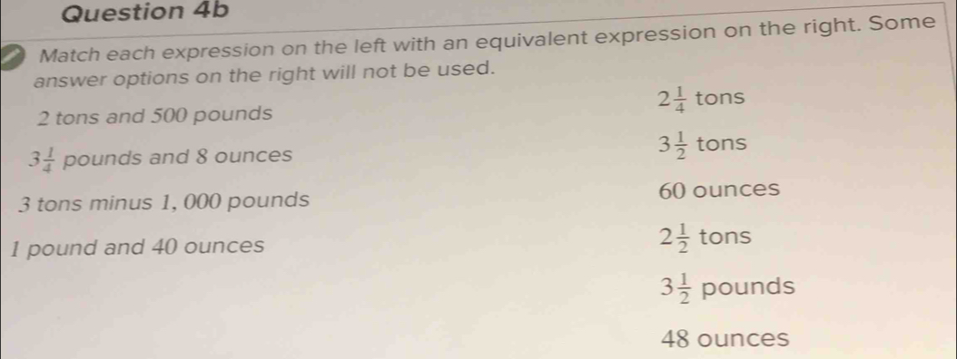 a Match each expression on the left with an equivalent expression on the right. Some
answer options on the right will not be used.
2frac 14^((·) tons
2 tons and 500 pounds
3frac 1)4 pounds and 8 ounces 3 1/2  tons
3 tons minus 1, 000 pounds 60 ounces
1 pound and 40 ounces 2 1/2  tons
3 1/2  pounds
48 ounces