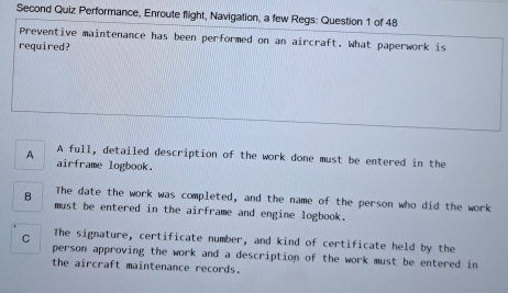 Second Quiz Performance, Enroute flight, Navigation, a few Regs: Question 1 of 48
Preventive maintenance has been performed on an aircraft. What paperwork is
required?
A full, detailed description of the work done must be entered in the
A airframe logbook.
The date the work was completed, and the name of the person who did the work
B must be entered in the airframe and engine logbook.
C The signature, certificate number, and kind of certificate held by the
person approving the work and a description of the work must be entered in
the aircraft maintenance records.