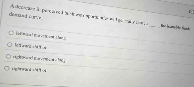 0.5
demand curve.
A decrease in perceived business opportunities will generally cause a _the loanable funds
leftward movement along
leftward shift of
rightward movement along
rightward shift of