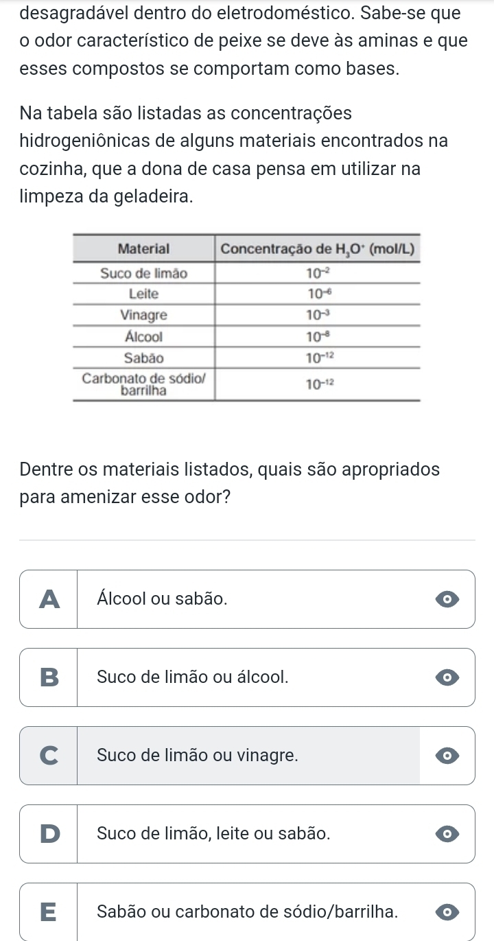 desagradável dentro do eletrodoméstico. Sabe-se que
o odor característico de peixe se deve às aminas e que
esses compostos se comportam como bases.
Na tabela são listadas as concentrações
hidrogeniônicas de alguns materiais encontrados na
cozinha, que a dona de casa pensa em utilizar na
limpeza da geladeira.
Dentre os materiais listados, quais são apropriados
para amenizar esse odor?
A Álcool ou sabão.
B Suco de limão ou álcool.
C Suco de limão ou vinagre.
Suco de limão, leite ou sabão.
E  Sabão ou carbonato de sódio/barrilha.