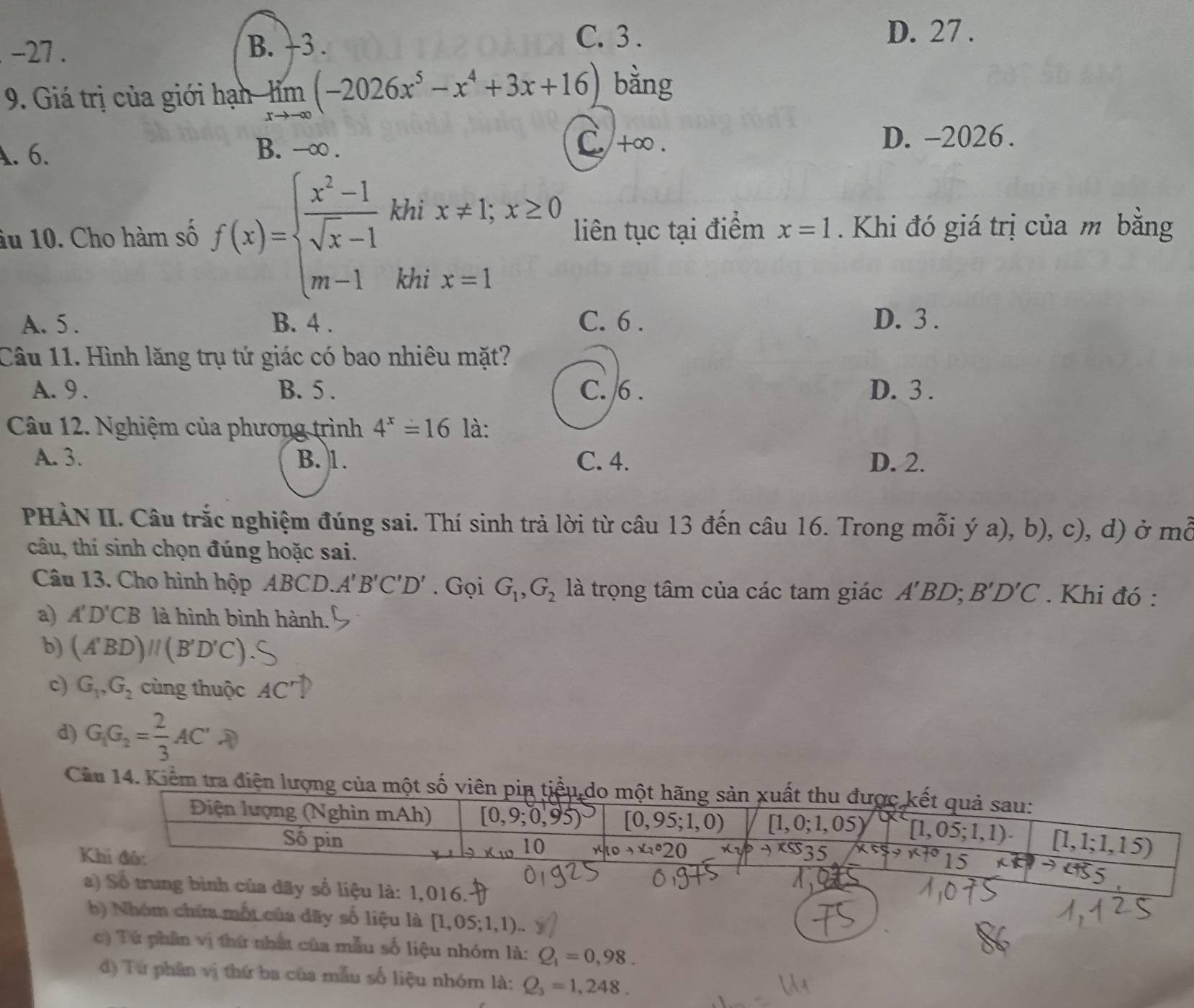 -27 . B. +3 .
C. 3 . D. 27 .
9. Giá trị của giới hạn -limlimits _xto -∈fty (-2026x^5-x^4+3x+16) bằng
A. 6. B. --∞ .
C. +∞ . D. -2026 .
âu 10. Cho hàm số f(x)=beginarrayl  (x^2-1)/sqrt(x)-1  m-1endarray. khi x!= 1;x≥ 0
liên tục tại điểm x=1 Khi đó giá trị của m bằng
khi x=1
A. 5 . B. 4 . C. 6 . D. 3 .
Câu 11. Hình lăng trụ tứ giác có bao nhiêu mặt?
A. 9 . B. 5 . C. 6 . D. 3 .
Câu 12. Nghiệm của phương trình 4^x=16 là:
A. 3. B. 1. C. 4. D. 2.
PHÀN II. Câu trắc nghiệm đúng sai. Thí sinh trả lời từ câu 13 đến câu 16. Trong mỗi ý a), b), c), d) ở mỗ
câu, thí sinh chọn đúng hoặc sai.
Câu 13. Cho hình hộp ABCD.A'B'C'D'. Gọi G_1,G_2 là trọng tâm của các tam giác A'BD ). B'D'C. Khi đó :
a) A'D'CB là hình bình hành.
b) (A'BD)//(B'D'C)
c) G_1,G_2 cùng thuộc AC^r 67
d) G_1G_2= 2/3 AC'lambda
Cầu 14. Kiểm tra điện lượng
a) Số trung bình của dãy số liệu là: 1,016.:
b) Nhóm chứa mốt của dãy số liệu là [1,05;1,1)..
c) Tú phân vị thứ nhất của mẫu số liệu nhóm là: Q_1=0,98.
d) Từ phân vị thứ ba của mẫu số liệu nhóm là: Q_3=1,248.