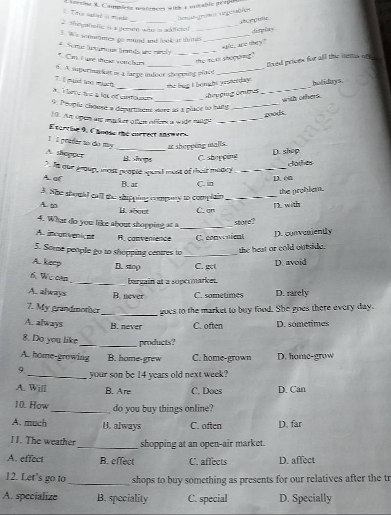 sercise X. Complete senntaces with a suitable prepo
This salad is made home-großs vegetables.
_
shopping
2. Sitopañofic is a person who is addicted_
display.
3. We sometimes go round and look at things_
sale, are they?
4. Some lnxurious brands are rarely_
_
5. Can I use these vouchers the next shopping?
fixed prices for all the items of 
6. A supermarket is a large indoor shopping place_
_
7. I paid to much
_the bag I bought yesterday.
holidays.
8. There are a lot of customers_
shopping centres
with others.
9. People chœose a department store as a place to hang_
goods.
10. An open-air market often offers a wide range_
Exercise 9. Choose the correct answers.
1. I prefer to do my
at shopping malls.
A. shopper
_B. shops C. shopping D. shop
clothes.
2. In our group, most people spend most of their money_
A. of D. on
B. at C. in
3. She should call the shipping company to complain_
the problem.
A. to B. about C. on
D. with
4. What do you like about shopping at a_
store?
A. inconvenient B. convenience C. convenient
D. conveniently
5. Some people go to shopping centres to_
the heat or cold outside.
A. keep B. stop C. get
D. avoid
6. We can
_bargain at a supermarket.
A. always B. never C. sometimes D. rarely
7. My grandmother
_goes to the market to buy food. She goes there every day.
A. always B. never C. often D. sometimes
8. Do you like
_products?
A. home-growing B. home-grew C. home-grown D. home-grow
9.
_your son be 14 years old next week?
A. Will B. Are C. Does D. Can
10. How_ do you buy things online?
A. much B. always C. often D. far
II. The weather _shopping at an open-air market.
A. effect B. effect C. affects D. affect
12. Let’s go to _shops to buy something as presents for our relatives after the tr
A. specialize B. speciality C. special D. Specially