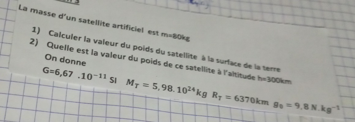 La masse d’un satellite artificiel est m=80kg
1) Calculer la valeur du poids du satellite à la surface de la terre 
2) Quelle est la valeur du poids de ce satellite à l'altitude On donne
G=6,67.10^(-11) SI M_T=5,98.10^(24)kgR_T=6370kmg_0=9,8N.kg^(-1)
h=300km