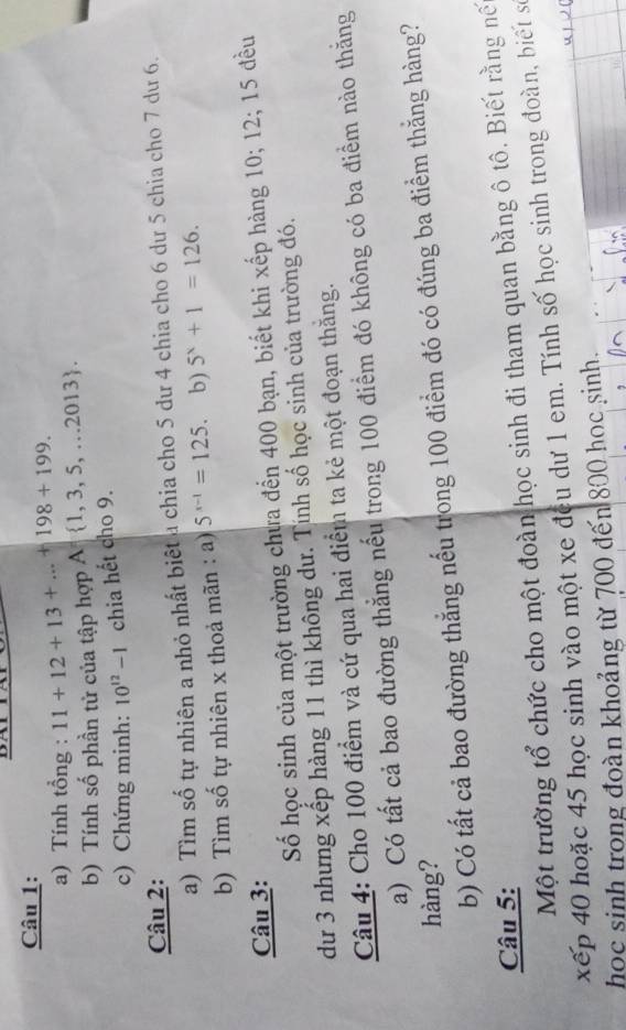 Tính tổng : 11+12+13+...+198+199. 
b) Tính số phần tử của tập hợp A  1,3,5,...2013. 
c) Chứng minh: 10^(12)-1 chia hết cho 9. 
Câu 2: 
a) Tìm số tự nhiên a nhỏ nhất biệt a chia cho 5 dư 4 chia cho 6 dư 5 chia cho 7 dư 6. 
b) Tìm số tự nhiên x thoả mãn : a) 5^(x-1)=125. b) 5^x+1=126. 
Câu 3: 
Số học sinh của một trường chưa đến 400 bạn, biết khi xếp hàng 10; 12; 15 đều 
dư 3 nhưng xếp hàng 11 thì không dư. Tính số học sinh của trường đó. 
Câu 4: Cho 100 điểm và cứ qua hai điểm ta kẻ một đoạn thắng. 
a) Có tất cả bao đường thẳng nếu trong 100 điểm đó không có ba điểm nào thăng 
hàng? 
b) Có tất cả bao đường thẳng nếu trong 100 điểm đó có đúng ba điểm thắng hàng? 
Câu 5: 
Một trường tổ chức cho một đoàn học sinh đi tham quan bằng ô tô. Biết rằng nế 
xếp 40 hoặc 45 học sinh vào một xe đều dư 1 em. Tính số học sinh trong đoàn, biết số 
học sinh trong đoàn khoảng từ 700 đến 800 học sinh.