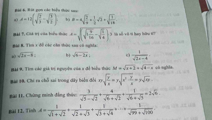 Rút gọn các biểu thức sau: 
a) A=12(sqrt(frac 2)3-sqrt(frac 3)2); b) B=4sqrt(frac 2)9+ 1/2 sqrt(2)+sqrt(frac 1)18. 
Bài 7. Giá trị của biểu thức A=sqrt((sqrt 1frac 9)16-sqrt(frac 1)4)· 3 là số vô tỉ hay hữu tí? 
Bài 8. Tìm x để các căn thức sau có nghĩa: 
a) sqrt(2x-8); b) sqrt(6-2x); c)  1/sqrt(2x-4) . 
Bài 9. Tìm các giá trị nguyên của x để biểu thức M=sqrt(x+2)+sqrt(4-x) có nghĩa. 
Bài 10. Chỉ ra chỗ sai trong dãy biến đổi xysqrt(frac y)x=ysqrt(x^2· frac y)x=ysqrt(xy). 
Bài 11. Chứng minh đẳng thức:  3/sqrt(5)-sqrt(2) + 4/sqrt(6)+sqrt(2) + 1/sqrt(6)+sqrt(5) =2sqrt(6). 
Bài 12. Tính A= 1/sqrt(1)+sqrt(2) + 1/sqrt(2)+sqrt(3) + 1/sqrt(3)+sqrt(4) +·s + 1/sqrt(99)+sqrt(100) .