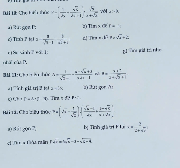 ) Tìm gia 
Bài 10: Cho biểu thức P=( 1/sqrt(x) + sqrt(x)/sqrt(x)+1 ): sqrt(x)/x+sqrt(x)  với x>0. 
a) Rút gọn P; b) Tìm x để P=-1; 
c) Tính P tại x= 8/sqrt(5)-1 - 8/sqrt(5)+1  d) Tìm x để P>sqrt(x)+2; 
e) So sánh P với 1; g) Tìm giá trị nhỏ 
nhất của P. 
Bài 11: Cho biểu thức A= 1/sqrt(x)-1 - (x-sqrt(x)+3)/xsqrt(x)-1  và B= (x+2)/x+sqrt(x)+1 . 
a) Tính giá trị B tại x=36; b) Rút gọn A; 
c) Cho P=A:(1-B). Tìm x để P≤ 1. 
Bài 12: Cho biểu thức P=(sqrt(x)- 1/sqrt(x) ):( (sqrt(x)-1)/sqrt(x) + (1-sqrt(x))/x+sqrt(x) ). 
a) Rút gọn P; b) Tính giá trị P tại x= 2/2+sqrt(3) ; 
c) Tìm x thỏa mãn Psqrt(x)=6sqrt(x)-3-sqrt(x-4).