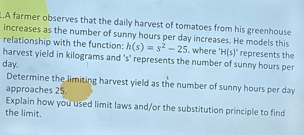 .A farmer observes that the daily harvest of tomatoes from his greenhouse 
increases as the number of sunny hours per day increases. He models this 
relationship with the function: h(s)=s^2-25. where ' H(s)' represents the 
harvest yield in kilograms and 's' represents the number of sunny hours per
day. 
Determine the limiting harvest yield as the number of sunny hours per day
approaches 25. 
Explain how you used limit laws and/or the substitution principle to find 
the limit.