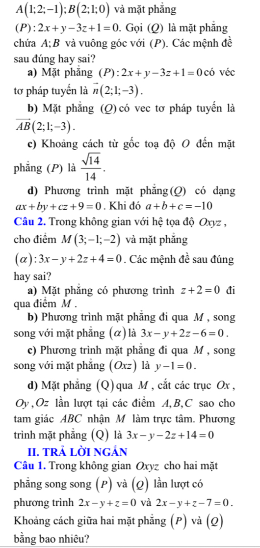 A(1;2;-1);B(2;1;0) và mặt phẳng
(P):2x+y-3z+1=0. Gọi (Q) là mặt phẳng
chứa A;B và vuông góc với (P). Các mệnh đề
sau đúng hay sai?
a) Mặt phăng (P):2x+y-3z+1=0 có véc
tơ pháp tuyến là vector n(2;1;-3).
b) Mặt phẳng (Q) có vec tơ pháp tuyến là
vector AB(2;1;-3).
c) Khoảng cách từ gốc toạ độ O đến mặt
phẳng (P) là  sqrt(14)/14 .
d) Phương trình mặt phăng(Q) có dạng
ax+by+cz+9=0. Khi đó a+b+c=-10
Câu 2. Trong không gian với hệ tọa độ Oxyz ,
cho điểm M(3;-1;-2) và mặt phắng
(α): 3x-y+2z+4=0. Các mệnh đề sau đúng
hay sai?
a) Mặt phăng có phương trình z+2=0 đi
qua điểm M .
b) Phương trình mặt phăng đi qua M , song
song với mặt phẳng (α) là 3x-y+2z-6=0.
c) Phương trình mặt phẳng đi qua M , song
song với mặt phẳng (Oxz) là y-1=0.
d) Mặt phẳng (Q) qua M , cắt các trục Ox ,
Oy,Oz lần lượt tại các điểm A,B,C sao cho
tam giác ABC nhận M làm trực tâm. Phương
trình mặt phẵng (Q) là 3x-y-2z+14=0
II. TRẢ LờI NGÁN
Câu 1. Trong không gian Oxyz cho hai mặt
phẳng song song (P) và (Q) lần lượt có
phương trình 2x-y+z=0 và 2x-y+z-7=0.
Khoảng cách giữa hai mặt phẳng (P) và (Q)
bằng bao nhiêu?