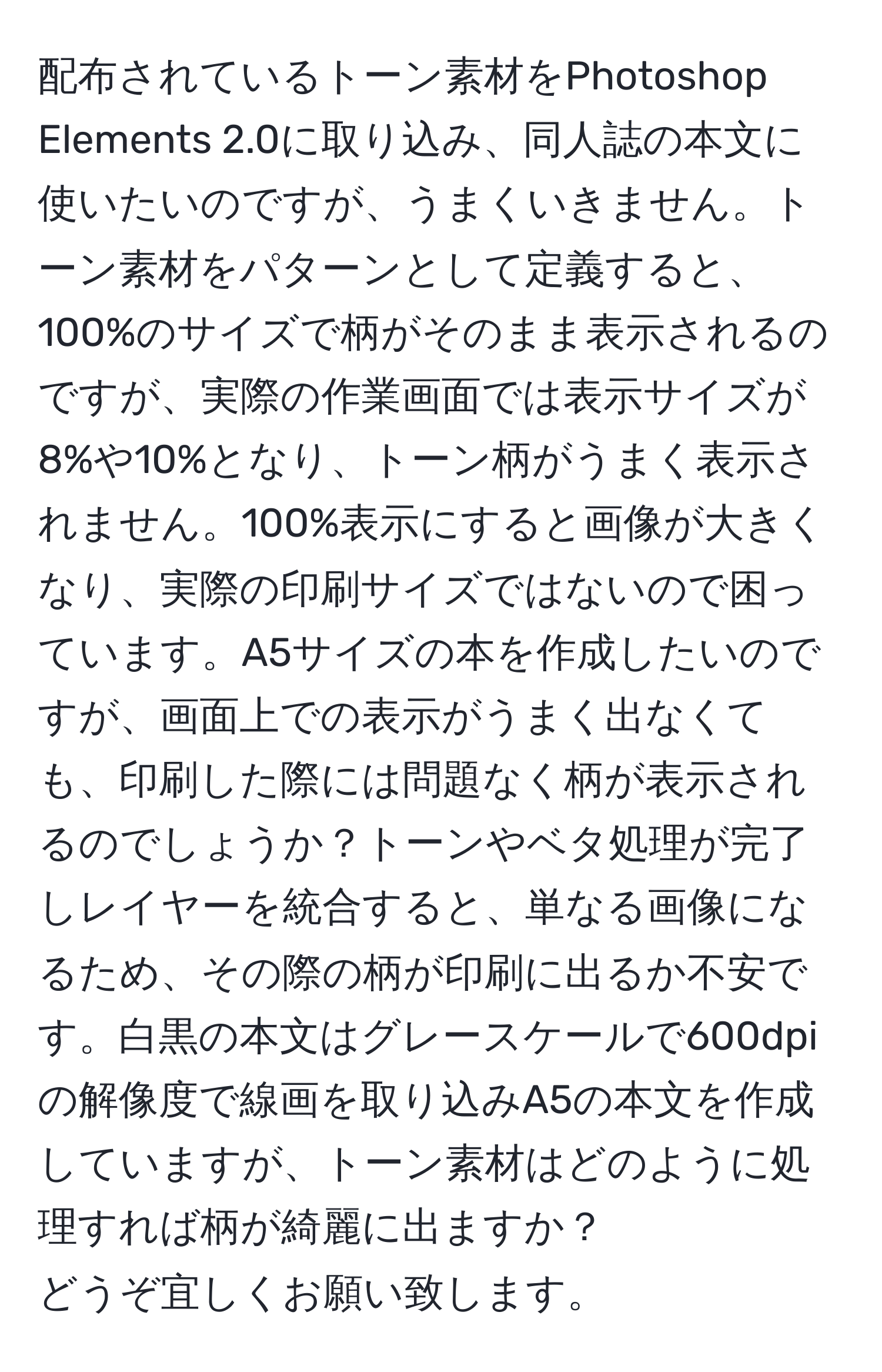 配布されているトーン素材をPhotoshop Elements 2.0に取り込み、同人誌の本文に使いたいのですが、うまくいきません。トーン素材をパターンとして定義すると、100%のサイズで柄がそのまま表示されるのですが、実際の作業画面では表示サイズが8%や10%となり、トーン柄がうまく表示されません。100%表示にすると画像が大きくなり、実際の印刷サイズではないので困っています。A5サイズの本を作成したいのですが、画面上での表示がうまく出なくても、印刷した際には問題なく柄が表示されるのでしょうか？トーンやベタ処理が完了しレイヤーを統合すると、単なる画像になるため、その際の柄が印刷に出るか不安です。白黒の本文はグレースケールで600dpiの解像度で線画を取り込みA5の本文を作成していますが、トーン素材はどのように処理すれば柄が綺麗に出ますか？  
どうぞ宜しくお願い致します。