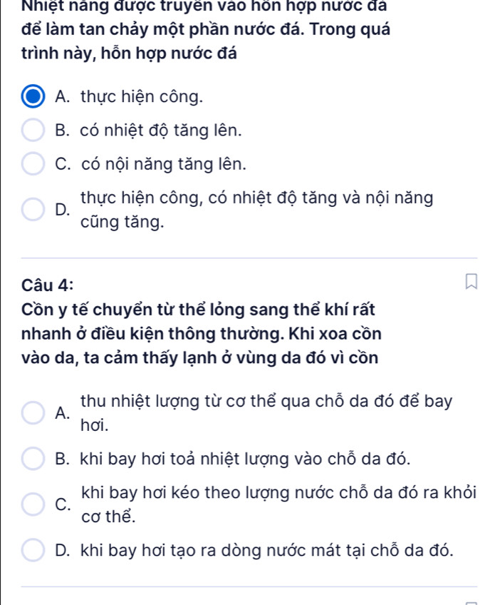 Nhiệt nâng được truyền vào hồn hợp nước đá
để làm tan chảy một phần nước đá. Trong quá
trình này, hỗn hợp nước đá
A. thực hiện công.
B. có nhiệt độ tăng lên.
C. có nội năng tăng lên.
D. thực hiện công, có nhiệt độ tăng và nội năng
cũng tăng.
Câu 4:
Cồn y tế chuyển từ thể lỏng sang thể khí rất
nhanh ở điều kiện thông thường. Khi xoa cồn
vào da, ta cảm thấy lạnh ở vùng da đó vì cồn
A. thu nhiệt lượng từ cơ thể qua chỗ da đó để bay
hơi.
B. khi bay hơi toả nhiệt lượng vào chỗ da đó.
C. khi bay hơi kéo theo lượng nước chỗ da đó ra khỏi
cơ thể.
D. khi bay hơi tạo ra dòng nước mát tại chỗ da đó.