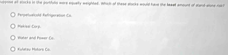 suppose all stocks in the portfolio were equally weighted. Which of these stocks would have the feast amount of stand-sione rokl
Perpetualcold Refrigeration Co.
Makissi Corp.
Water and Power Co.
Kulatsu Motors Co.