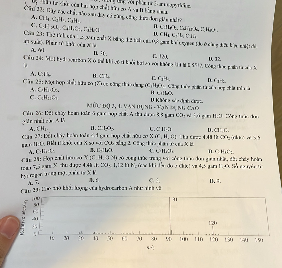 ưng ng với phân tử 2-aminopyridine.
D) Phần tử khối của hai hợp chất hữu cơ A và B bằng nhau.
Câu 22: Dãy các chất nào sau đây có cùng công thức đơn giản nhất?
A. CH_4,C_2H_6,C_3H_8.
C. C_6H_12O_6,C_4H_8O_2,C_3H_6O.
B. C_2H_4O_2,C_6H_12O_6,C_3H_6O_3.
D. CH_4,C_2H_4,C_3H_4.
Câu 23: Thể tích của 1,5 gam chất X bằng thể tích của 0,8 gam khí oxygen (đo ở cùng điều kiện nhiệt độ,
áp suất). Phân tử khối của X là
A. 60. B. 30. C. 120. D. 32.
Câu 24: Một hydrocarbon X ở thể khí có tỉ khối hơi so với không khí là 0,5517. Công thức phân tử của X
là
A. C_2H_6.
B. CH_4. C. C_2H_4. C_2H_2.
D.
Câu 25: Một hợp chất hữu cơ (Z) có công thức dạng (C_3H_8O)_n 4. Công thức phân tử của hợp chất trên là
A. C_6H_16O_2.
B. C_3H_8O.
C. C_9H_24O_3. D.Không xác định được.
MứC đQ 3, 4: Vận Dụng - Vận dụng c, △ ()
Câu 26: Đốt cháy hoàn toàn 6 gam hợp chất A thu được 8,8 gam CO_2 và 3,6 gam H_2O. Công thức đơn
giản nhất của A là
A. C H?
B. CH_2O_2. C. C_3H_5O. D. CH_2O.
Câu 27 *: Đốt cháy hoàn toàn 4,4 gam hợp chất hữu cơ X(C,H,O). Thu được 4,48 lít CO_2 (dktc) và 3,6
gam H_2O.  Biết tỉ khối c ua a X so với CO_2 bằng 2. Công thức phân tử của Xla
B. C_2H_4O.
A. C_5H_12O. C. C_3H_4O_3. D. C_4H_8O_2.
* Câu 28: Hợp chất hữu cơ X (C,H,O N) có công thức trùng với công thức đơn giản nhất, đốt cháy hoàn
toàn 7,5 gam X, thu được 4,48 lít CO_2 + 1,12 lít N_2 (các khí đều đo ở đktc) và 4,5 gam
hydrogen trong một phân tử X là H_2O. Số nguyên tử
A. 7. B. 6. C. 5. D. 9.
Câu 29: Cho phổ khối lượng của hydrocarbon A như hình vẽ:
100 91
80
60
40
20 120
0
10 20 30 40 50 60 70 80 90 100 110 120 130 140 150
m/z