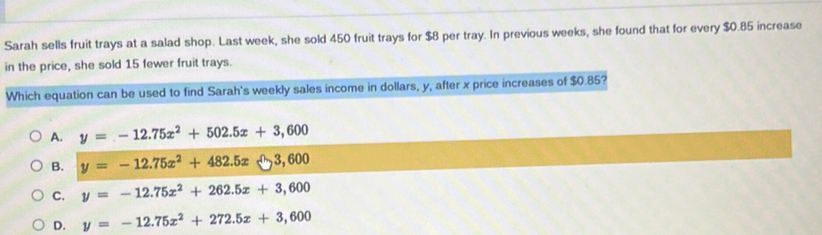 Sarah sells fruit trays at a salad shop. Last week, she sold 450 fruit trays for $8 per tray. In previous weeks, she found that for every $0.85 increase
in the price, she sold 15 fewer fruit trays.
Which equation can be used to find Sarah's weekly sales income in dollars, y, after x price increases of $0.85?
A. y=-12.75x^2+502.5x+3,600
B. y=-12.75x^2+482.5x-3,600
C. y=-12.75x^2+262.5x+3,600
D. y=-12.75x^2+272.5x+3,600