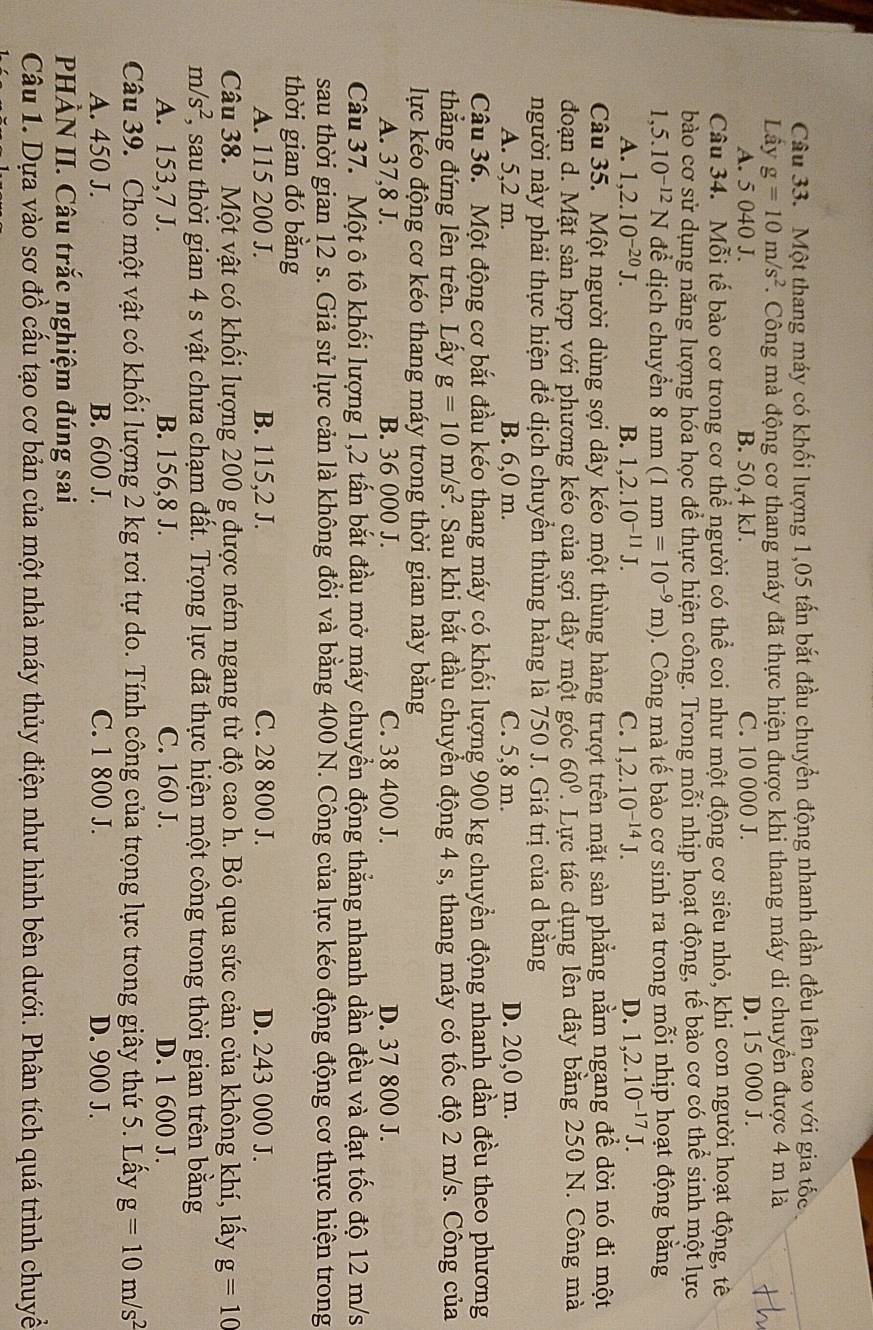 Một thang máy có khối lượng 1,05 tấn bắt đầu chuyển động nhanh dần đều lên cao với gia tốc
Lấy g=10m/s^2.  Công mà động cơ thang máy đã thực hiện được khi thang máy di chuyền được 4 m là
A. 5 040 J. B. 50,4 kJ. C. 10 000 J. D. 15 000 J.
Câu 34. Mỗi tế bào cơ trong cơ thể người có thể coi như một động cơ siêu nhỏ, khi con người hoạt động, tê
bào cơ sử dụng năng lượng hóa học để thực hiện công. Trong mỗi nhịp hoạt động, tế bào cơ có thể sinh một lực
1,5.10^(-12)N để dịch chuyển 8nm (1nm=10^(-9)m). Công mà tế bào cơ sinh ra trong mỗi nhịp hoạt động bằng
A. 1,2.10^(-20)J. B. 1,2.10^(-11)J. C. 1,2.10^(-14)J. D. 1,2.10^(-17)J.
Câu 35. Một người dùng sợi dây kéo một thùng hàng trượt trên mặt sàn phẳng nằm ngang để dời nó đi một
đoạn d. Mặt sản hợp với phương kéo của sợi dây một góc 60°. Lực tác dụng lên dây bằng 250 N. Công mà
người này phải thực hiện để dịch chuyển thùng hàng là 750 J. Giá trị của d bằng
A. 5,2 m. B. 6,0 m. C. 5,8 m. D. 20,0 m.
Câu 36. Một động cơ bắt đầu kéo thang máy có khối lượng 900 kg chuyển động nhanh dần đều theo phương
thẳng đứng lên trên. Lấy g=10m/s^2. Sau khi bắt đầu chuyển động 4 s, thang máy có tốc độ 2 m/s. Công của
lực kéo động cơ kéo thang máy trong thời gian này bằng
A. 37,8 J. B. 36 000 J. C. 38 400 J. D. 37 800 J.
Câu 37. Một ô tô khối lượng 1,2 tấn bắt đầu mở máy chuyển động thắng nhanh dần đều và đạt tốc độ 12 m/s
sau thời gian 12 s. Giả sử lực cản là không đổi và bằng 400 N. Công của lực kéo động động cơ thực hiện trong
thời gian đó bằng
A. 115 200 J. B. 115,2 J. C. 28 800 J. D. 243 000 J.
Câu 38. Một vật có khối lượng 200 g được ném ngang từ độ cao h. Bỏ qua sức cản của không khí, lấy g=10
m/s^2 T , sau thời gian 4 s vật chưa chạm đất. Trọng lực đã thực hiện một công trong thời gian trên bằng
A. 153,7 J. B. 156,8 J. C. 160 J. D. 1 600 J.
Câu 39. Cho một vật có khối lượng 2 kg rơi tự do. Tính công của trọng lực trong giây thứ 5. Lấy g=10m/s^2
A. 450 J. B. 600 J. C. 1 800 J. D. 900 J.
PHÀN II. Câu trắc nghiệm đúng sai
Câu 1. Dựa vào sơ đồ cấu tạo cơ bản của một nhà máy thủy điện như hình bên dưới. Phân tích quá trình chuyề