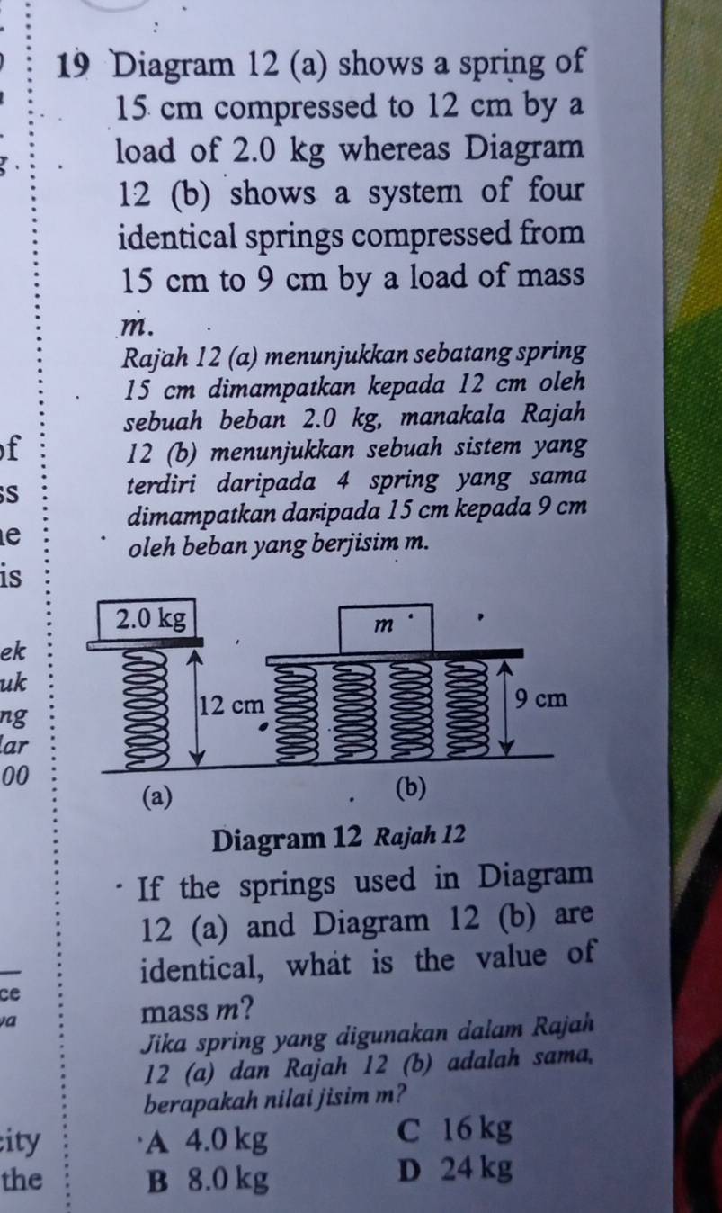 Diagram 12 (a) shows a spring of
15 cm compressed to 12 cm by a
load of 2.0 kg whereas Diagram
12 (b) shows a system of four
identical springs compressed from
15 cm to 9 cm by a load of mass
m.
Rajah 12 (a) menunjukkan sebatang spring
15 cm dimampatkan kepada 12 cm oleh
sebuah beban 2.0 kg, manakala Rajah
f 12 (b) menunjukkan sebuah sistem yang
S
terdiri daripada 4 spring yang sama
dimampatkan daripada 15 cm kepada 9 cm
e
oleh beban yang berjisim m.
is
ek
uk
ng
lar
00
(a)
Diagram 12 Rajah 12
If the springs used in Diagram
12 (a) and Diagram 12 (b) are
identical, what is the value of
ce
va
mass m?
Jika spring yang digunakan dalam Rajah
12 (a) dan Rajah 12 (b) adalah sama.
berapakah nilai jisim m?
ity A 4.0 kg
C 16 kg
the B 8.0 kg D 24 kg