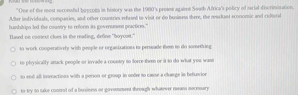 Read the fonowing
''One of the most successful boycotts in history was the 1980’s protest against South Africa’s policy of racial discrimination.
After individuals, companies, and other countries refused to visit or do business there, the resultant economic and cultural
hardships led the country to reform its government practices."
Based on context clues in the reading, define 'boycott.'
to work cooperatively with people or organizations to persuade them to do something
to physically attack people or invade a country to force them or it to do what you want
to end all interactions with a person or group in order to cause a change in behavior
to try to take control of a business or government through whatever means necessary