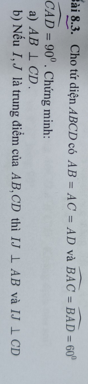 8ài 8.3. Cho tứ diện ABCD có AB=AC=AD và widehat BAC=widehat BAD=60°
widehat CAD=90°. Chứng minh: 
a) AB⊥ CD. 
b) Nếu I, J là trung điểm của AB, CD thì IJ⊥ AB và IJ⊥ CD