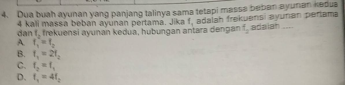 Dua buah ayunan yang panjang talinya sama tetapi massa baban ayunan kedua
4 kali massa beban ayunan pertama. Jika f_1 adalah frekuənsí ayunan perlama
dan f_2 frekuensi ayunan kedua, hubungan antara dengan hat I_2 adalah_
A. f_1=f_2
B. f_1=2f_2
C. f_2=f_1
D. f_1=4f_2