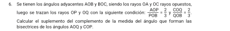 Se tienen los ángulos adyacentes AOB y BOC, siendo los rayos OA y OC rayos opuestos, 
luego se trazan los rayos OP y OQ con la siguiente condición:  AOP/POB = 2/3  y  COQ/QOB = 2/3 . 
Calcular el suplemento del complemento de la medida del ángulo que forman las 
bisectrices de los ángulos AOQ y COP.