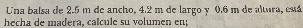 Una balsa de 2.5 m de ancho, 4.2 m de largo y 0.6 m de altura, está 
hecha de madera, calcule su volumen en;