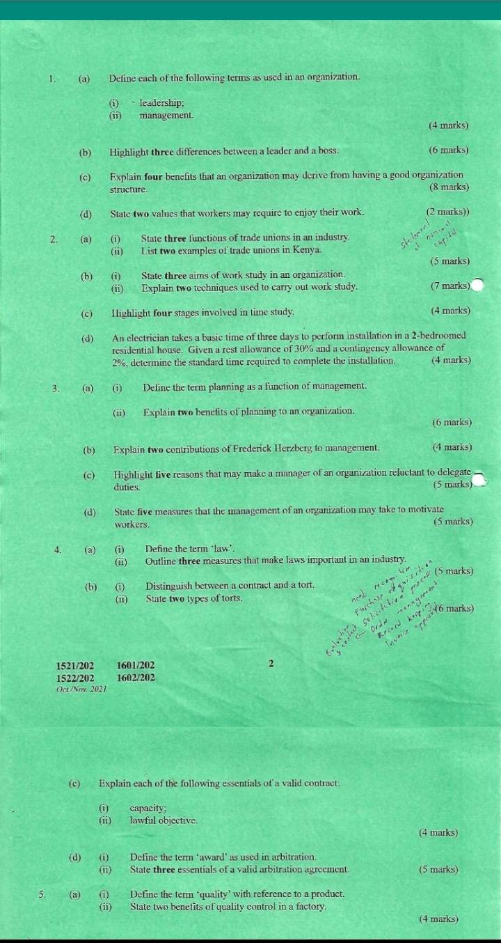 Define each of the following terms as used in an organization.
(i) leadership;
(ii) management.
(4 marks)
(b) Highlight three differences between a leader and a boss. (6 marks)
(c) Explain four benefits that an organization may derive from having a good organization
structure. (8 marks)
(d) State two values that workers may require to enjoy their work. (2 marks))
2. (a) (i) State three functions of trade unions in an industry.
(ii) List two examples of trade unions in Kenya.
(5 marks)
(b) (i) State three aims of work study in an organization.
(ii) Explain two techniques used to carry out work study. (7 marks)
(c) Highlight four stages involved in time study. (4 marks)
(d) An electrician takes a basic time of three days to perform installation in a 2-bedroomed
residential house. Given a rest allowance of 30% and a contingency allowance of
2%, determine the standard time required to complete the installation. (4 marks)
3. (a) (i) Define the term planning as a function of management.
(ii) Explain two benefits of planning to an organization.
(6 marks)
(b) Explain two contributions of Frederick Herzberg to management. (4 marks)
(c) Highlight five reasons that may make a manager of an organization reluctant to delegate
duties. (5 marks)
(d) State five measures that the management of an organization may take to motivate
workers. (5 marks)
4. (a) (i) Define the term ‘law’.
(ii) Outline three measures that make laws important in an industry.
(5 marks)
(b) (i) Distinguish between a contract and a tort.
(ii) State two types of torts
      
    
manayu
(6 marks)
k+4t
1521/202 1601/202 2
1522/202 1602/202
Oct /Nov. 2021
(c) Explain each of the following essentials of a valid contract:
(i) capacity;
(ii) lawful objective.
(4 marks)
(d) (i) Define the term ‘award’ as used in arbitration.
(ii) State three essentials of a valid arbitration agreement. (5 marks)
5. (a) (i) Define the term ‘quality’ with reference to a product.
(ii) State two benefits of quality control in a factory.
(4 marks)