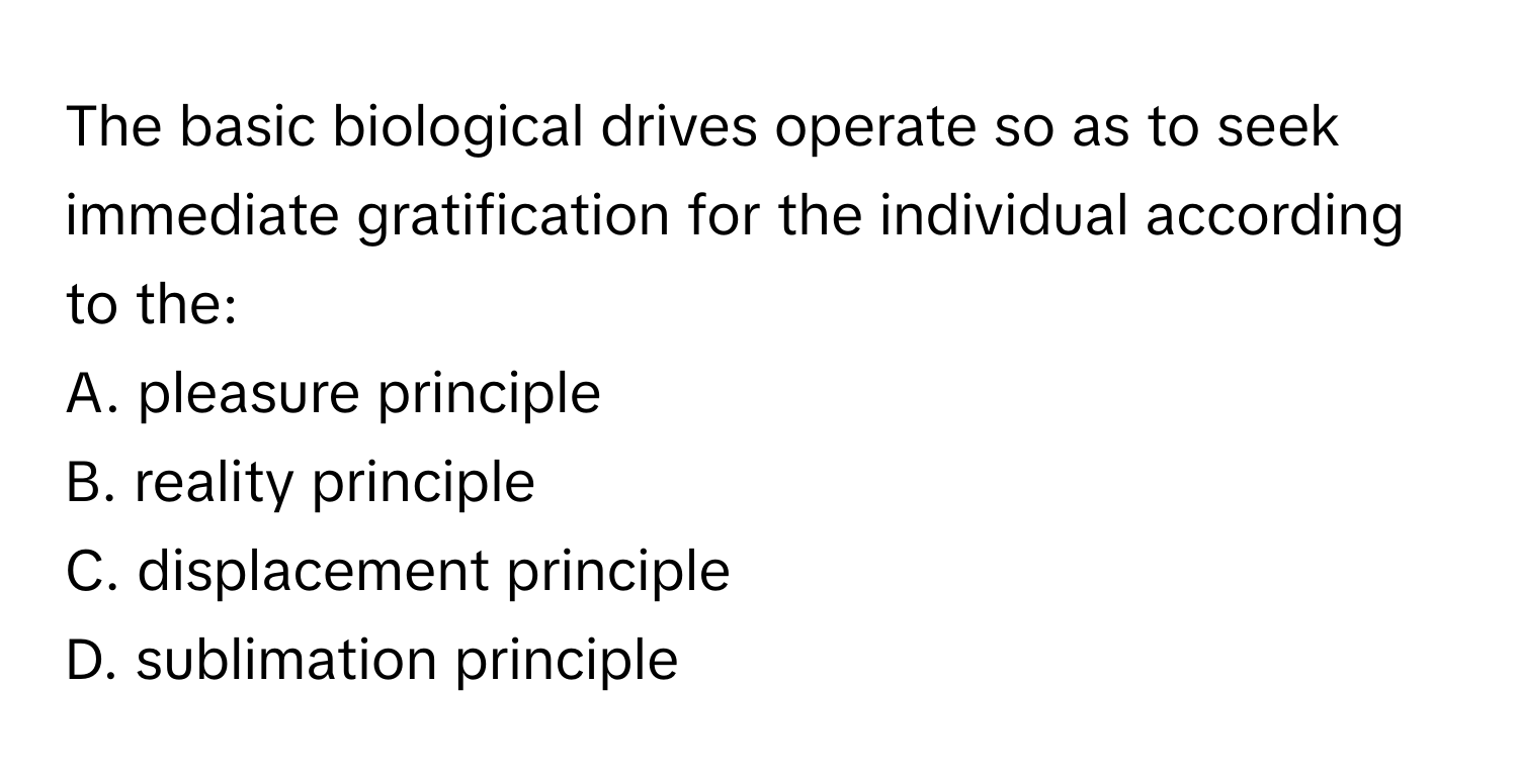 The basic biological drives operate so as to seek immediate gratification for the individual according to the:

A. pleasure principle
B. reality principle
C. displacement principle
D. sublimation principle