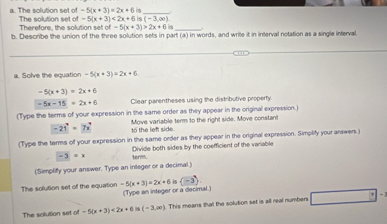 The solution set of -5(x+3)=2x+6 is_ . 
The solution set of -5(x+3)<2x+6 is (-3,∈fty ). 
Therefore, the solution set of -5(x+3)>2x+6 is_ . 
b. Describe the union of the three solution sets in part (a) in words, and write it in interval notation as a single interval. 
a. Solve the equation -5(x+3)=2x+6.
-5(x+3)=2x+6
-5x-15=2x+6 Clear parentheses using the distributive property. 
(Type the terms of your expression in the same order as they appear in the original expression.)
-21=7x Move variable term to the right side. Move constant 
to the left side. 
(Type the terms of your expression in the same order as they appear in the original expression. Simplify your answers.) 
Divide both sides by the coefficient of the variable
-3=x term. 
(Simplify your answer. Type an integer or a decimal.) 
The solution set of the equation -5(x+3)=2x+6 is langle -3rangle. 
(Type an integer or a decimal.) 
∠ 
The solution set of -5(x+3)<2x+6 is (-3,∈fty ). This means that the solution set is all real numbers