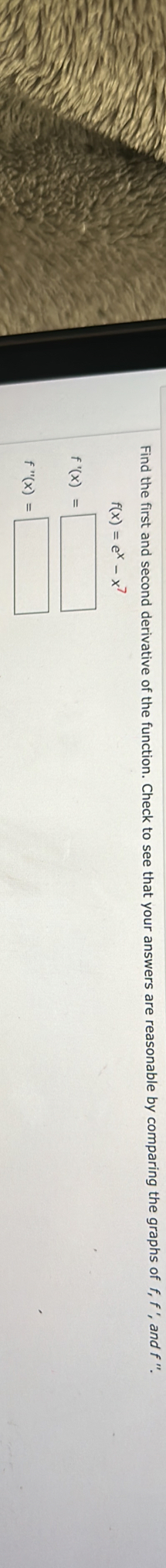 Find the first and second derivative of the function. Check to see that your answers are reasonable by comparing the graphs of f, f ', and f''
f(x)=e^x-x^i
f'(x)=□
f''(x)=□