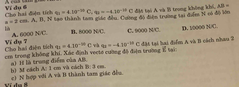 A của tâm gi
Ví dụ 6
Cho hai điện tích q_1=4.10^(-10)C, q_2=-4.10^(-10)C đặt tại A và B trong không khí, AB=
a=2cm.. A, B, N tạo thành tam giác đều. Cường độ diện trường tại điểm N có độ lớn
là
A. 6000 N/C. B. 8000 N/C. C. 9000 N/C. D. 10000 N/C.
Ví dụ 7
Cho hai điện tích q_1=4.10^(-10)C và q_2=-4.10^(-10)C đặt tại hai điểm A và B cách nhau 2
cm trong không khí. Xác định vectơ cường độ điện trường vector E tại:
a) H là trung điểm của AB.
b) M cách A: 1 cm và cách B: 3 cm.
c) N hợp với A và B thành tam giác đều.
Ví du 8