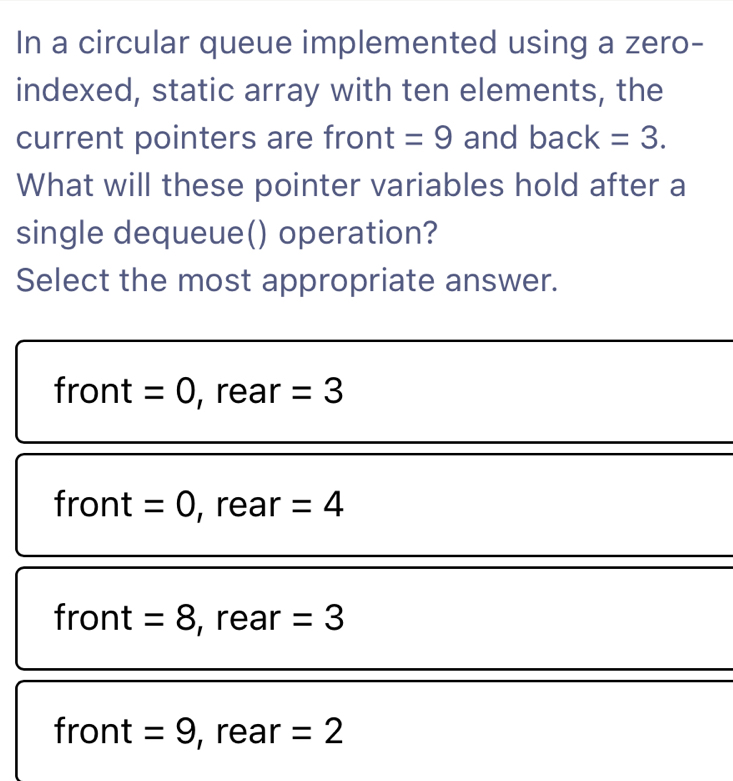 In a circular queue implemented using a zero-
indexed, static array with ten elements, the
current pointers are fro n t =9 and back=3. 
What will these pointer variables hold after a
single dequeue() operation?
Select the most appropriate answer.
Tr ont =0 , rear =3
front =0 , rear =4
front =8 , rear =3
front =9 , rear =2