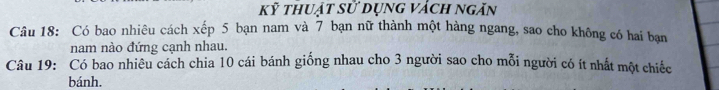 kỹ thuật sử dụng vách ngăn 
Câu 18: Có bao nhiêu cách xếp 5 bạn nam và 7 bạn nữ thành một hàng ngang, sao cho không có hai bạn 
nam nào đứng cạnh nhau. 
Câu 19: Có bao nhiêu cách chia 10 cái bánh giống nhau cho 3 người sao cho mỗi người có ít nhất một chiếc 
bánh.