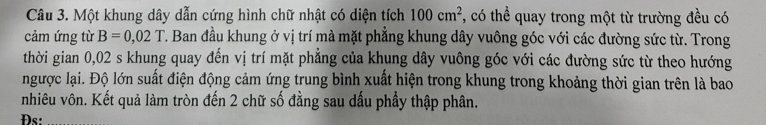 Một khung dây dẫn cứng hình chữ nhật có diện tích 100cm^2 , có thể quay trong một từ trường đều có 
cảm ứng từ B=0,02T 7. Ban đầu khung ở vị trí mà mặt phẳng khung dây vuông góc với các đường sức từ. Trong 
thời gian 0,02 s khung quay đến vị trí mặt phẳng của khung dây vuông góc với các đường sức từ theo hướng 
ngược lại. Độ lớn suất điện động cảm ứng trung bình xuất hiện trong khung trong khoảng thời gian trên là bao 
nhiêu vôn. Kết quả làm tròn đến 2 chữ số đẳng sau dấu phầy thập phân. 
Đs: