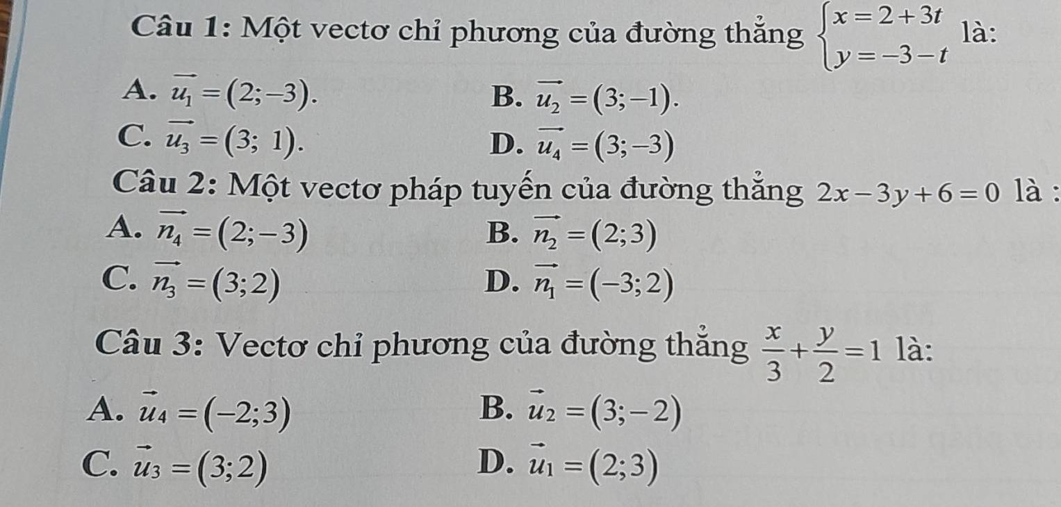 Một vectơ chỉ phương của đường thắng beginarrayl x=2+3t y=-3-tendarray. là:
A. vector u_1=(2;-3). B. vector u_2=(3;-1).
C. vector u_3=(3;1). D. vector u_4=(3;-3)
Câu 2: Một vectơ pháp tuyến của đường thắng 2x-3y+6=0 là :
A. vector n_4=(2;-3) B. vector n_2=(2;3)
C. vector n_3=(3;2) D. vector n_1=(-3;2)
Câu 3: Vectơ chỉ phương của đường thắng  x/3 + y/2 =1 là:
A. vector u_4=(-2;3) B. vector u_2=(3;-2)
C. vector u_3=(3;2) D. vector u_1=(2;3)