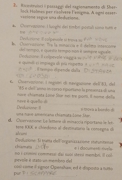 Ricostruisci i passaggi del ragionamento di Sher- 
lock Holmes per risolvere l'enigma. A ogni osser- 
vazione segue una deduzione. 
a. Osservazione: I luoghi dei timbri postali sono tutti e 
trẻ 
_、 
Deduzione: Il colpevole si trova su 
_ 
b. Osservazione: Tra la minaccia e il delitto intercorre 
del tempo, e questo tempo non è sempre uguale. 
Deduzione: Il colpevole viaggia su_ 
e quindi ci impiega di più rispetto_ 
_ 
. Il tempo dipende dalla_ 
_、 
c. Osservazione: l registri di navigazione de 11'8 3 del 
' 85 e dell'anno in corso riportano la presenza di una 
nave chiamata Lone Stɑr nei tre porti. Il nome della 
_ 
nave è quello di 
` 
Deduzione: II_ si trova a bordo di 
una nave americana chiamata Lone Stor. 
d. Osservazione: Le lettere di minaccia riportano le let- 
tere KKK e chiedono al destinatario la consegna di 
alcuni 
_、 
Deduzione: Si tratta dell'organizzazione statunitense 
chiamata _e i documenti rivela- 
no i crimini commessi dai suoi stessi membri. Il col- 
_ 
pevole è stato un membro del 
così come il signor Openshaw, ed è disposto a tutto 
pur_ 
.