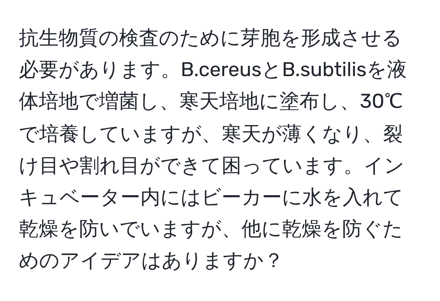 抗生物質の検査のために芽胞を形成させる必要があります。B.cereusとB.subtilisを液体培地で増菌し、寒天培地に塗布し、30℃で培養していますが、寒天が薄くなり、裂け目や割れ目ができて困っています。インキュベーター内にはビーカーに水を入れて乾燥を防いでいますが、他に乾燥を防ぐためのアイデアはありますか？