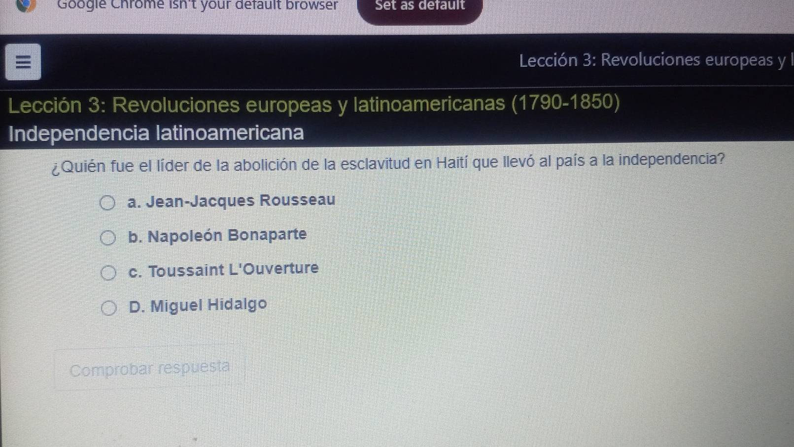 Googie Chrome isn't your default browser Set as default
≡ Lección 3: Revoluciones europeas y l
Lección 3: Revoluciones europeas y latinoamericanas (1790-1850)
Independencia latinoamericana
¿Quién fue el líder de la abolición de la esclavitud en Haití que llevó al país a la independencia?
a. Jean-Jacques Rousseau
b. Napoleón Bonaparte
c. Toussaint L'Ouverture
D. Miguel Hidalgo
Comprobar respuesta