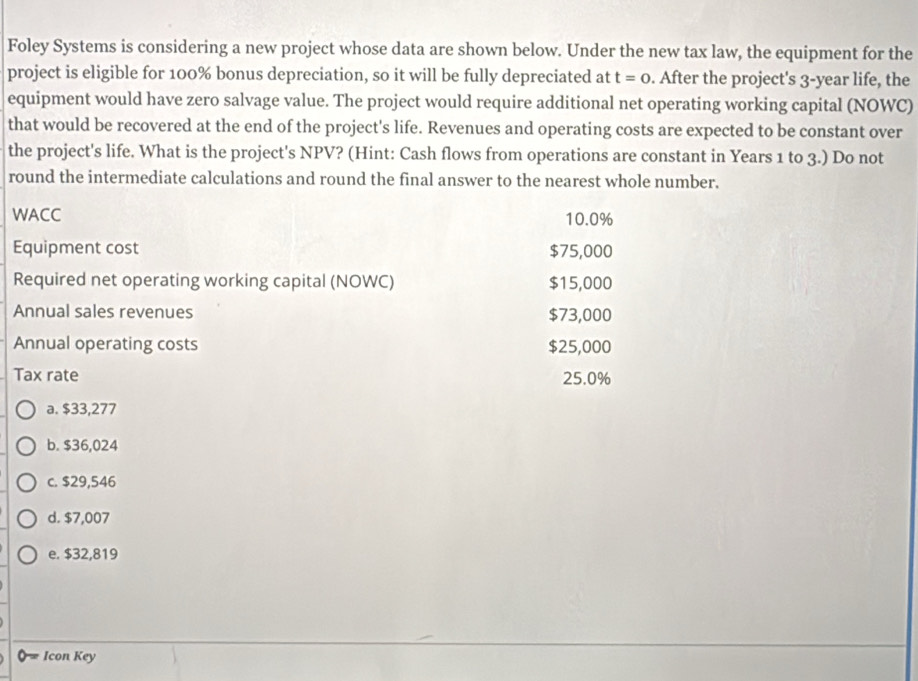 Foley Systems is considering a new project whose data are shown below. Under the new tax law, the equipment for the
project is eligible for 100% bonus depreciation, so it will be fully depreciated at t=0. After the project's 3-year life, the
equipment would have zero salvage value. The project would require additional net operating working capital (NOWC)
that would be recovered at the end of the project's life. Revenues and operating costs are expected to be constant over
the project's life. What is the project's NPV? (Hint: Cash flows from operations are constant in Years 1 to 3.) Do not
round the intermediate calculations and round the final answer to the nearest whole number.
WACC 10.0%
Equipment cost $75,000
Required net operating working capital (NOWC) $15,000
Annual sales revenues $73,000
Annual operating costs $25,000
Tax rate 25.0%
a. $33,277
b. $36,024
c. $29,546
d. $7,007
e. $32,819
Icon Key