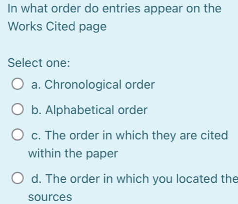 In what order do entries appear on the
Works Cited page
Select one:
a. Chronological order
b. Alphabetical order
c. The order in which they are cited
within the paper
d. The order in which you located the
sources