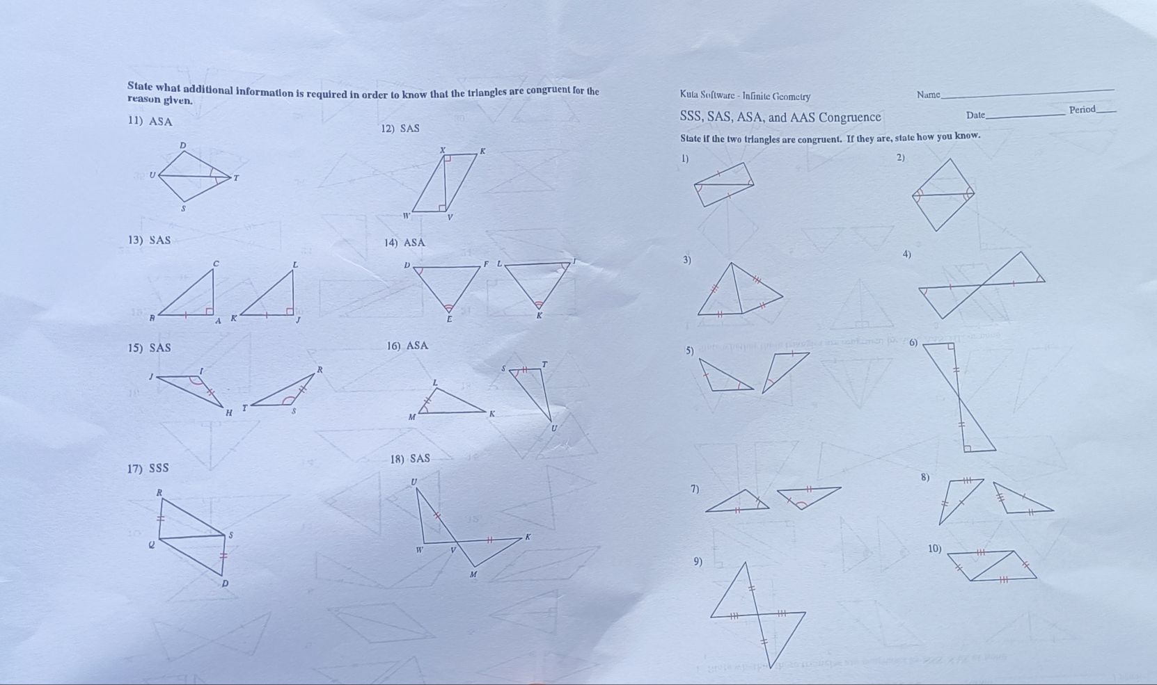 State what additional information is required in order to know that the triangles are congruent for the 
Kuta Software - Infinite Geometry 
reason given. Name 
_ 
11) ASA _Period 
SSS, SAS, ASA, and AAS Congruence Date 
12) SAS 
State if the two triangles are congruent. If they are, state how you know. 
x K
1) 
2) 
W V 
13) SAS 14) ASA 

3) 

K 
15) SAS 16) ASA 
5) 
6) 
T
L
M K
u
17) SSS 18) SAS 
U 
8) 
7) 
5 
K 10) 
W V
9)
M
D