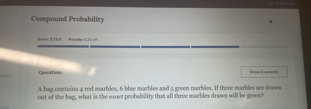 All Bookmarks 
Compound Probability 
Score: 3.75/5 Penalty: 0.25 off 
Question Show Examples 
A bag contains 4 red marbles, 6 blue marbles and 5 green marbles. If three marbles are drawn 
out of the bag, what is the exact probability that all three marbles drawn will be green?